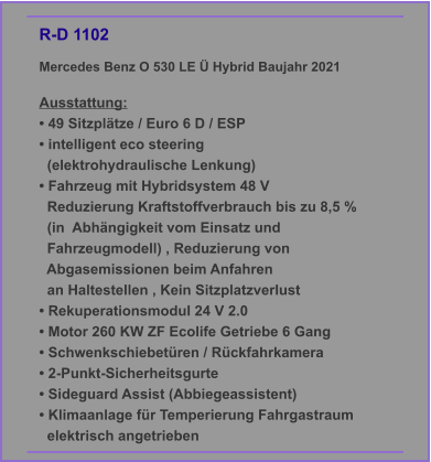 R-D 1102 Mercedes Benz O 530 LE Ü Hybrid Baujahr 2021  Ausstattung: • 49 Sitzplätze / Euro 6 D / ESP • intelligent eco steering    (elektrohydraulische Lenkung) • Fahrzeug mit Hybridsystem 48 V   Reduzierung Kraftstoffverbrauch bis zu 8,5 %    (in  Abhängigkeit vom Einsatz und     Fahrzeugmodell) , Reduzierung von     Abgasemissionen beim Anfahren   an Haltestellen , Kein Sitzplatzverlust • Rekuperationsmodul 24 V 2.0 • Motor 260 KW ZF Ecolife Getriebe 6 Gang • Schwenkschiebetüren / Rückfahrkamera • 2-Punkt-Sicherheitsgurte • Sideguard Assist (Abbiegeassistent) • Klimaanlage für Temperierung Fahrgastraum   elektrisch angetrieben